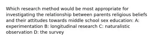 Which research method would be most appropriate for investigating the relationship between parents religious beliefs and their attitudes towards middle school sex education: A: experimentation B: longitudinal research C: naturalistic observation D: the survey