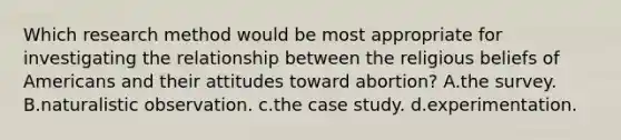 Which research method would be most appropriate for investigating the relationship between the religious beliefs of Americans and their attitudes toward abortion? A.the survey. B.naturalistic observation. c.the case study. d.experimentation.