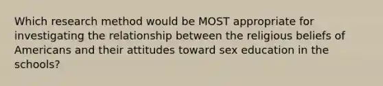 Which research method would be MOST appropriate for investigating the relationship between the religious beliefs of Americans and their attitudes toward sex education in the schools?