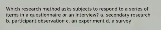 Which research method asks subjects to respond to a series of items in a questionnaire or an interview? a. secondary research b. participant observation c. an experiment d. a survey