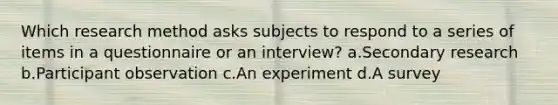 Which research method asks subjects to respond to a series of items in a questionnaire or an interview? a.Secondary research b.Participant observation c.An experiment d.A survey