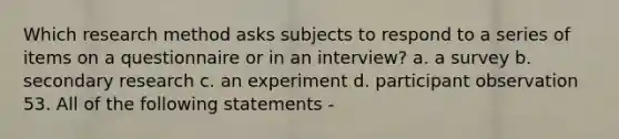 Which research method asks subjects to respond to a series of items on a questionnaire or in an interview? a. a survey b. secondary research c. an experiment d. participant observation 53. All of the following statements -