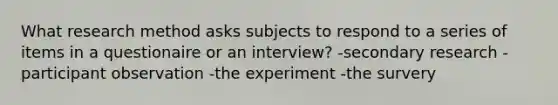 What research method asks subjects to respond to a series of items in a questionaire or an interview? -secondary research -participant observation -the experiment -the survery