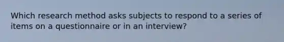 Which research method asks subjects to respond to a series of items on a questionnaire or in an interview?