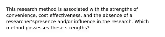 This research method is associated with the strengths of convenience, cost effectiveness, and the absence of a researcher'spresence and/or influence in the research. Which method possesses these strengths?