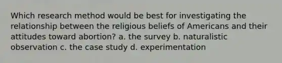 Which research method would be best for investigating the relationship between the religious beliefs of Americans and their attitudes toward abortion? a. the survey b. naturalistic observation c. the case study d. experimentation