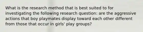 What is the research method that is best suited to for investigating the following research question: are the aggressive actions that boy playmates display toward each other different from those that occur in girls' play groups?