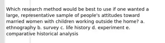 Which research method would be best to use if one wanted a large, representative sample of people's attitudes toward married women with children working outside the home? a. ethnography b. survey c. life history d. experiment e. comparative historical analysis