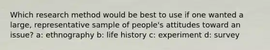 Which research method would be best to use if one wanted a large, representative sample of people's attitudes toward an issue? a: ethnography b: life history c: experiment d: survey