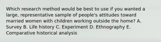 Which research method would be best to use if you wanted a large, representative sample of people's attitudes toward married women with children working outside the home? A. Survey B. Life history C. Experiment D. Ethnography E. Comparative historical analysis