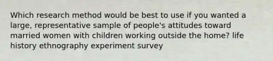 Which research method would be best to use if you wanted a large, representative sample of people's attitudes toward married women with children working outside the home? life history ethnography experiment survey