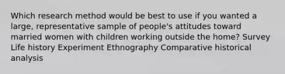 Which research method would be best to use if you wanted a large, representative sample of people's attitudes toward married women with children working outside the home? Survey Life history Experiment Ethnography Comparative historical analysis