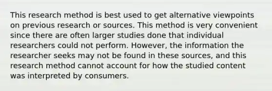 This research method is best used to get alternative viewpoints on previous research or sources. This method is very convenient since there are often larger studies done that individual researchers could not perform. However, the information the researcher seeks may not be found in these sources, and this research method cannot account for how the studied content was interpreted by consumers.