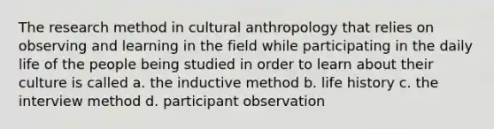 The research method in cultural anthropology that relies on observing and learning in the field while participating in the daily life of the people being studied in order to learn about their culture is called a. the inductive method b. life history c. the interview method d. participant observation