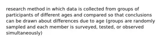 research method in which data is collected from groups of participants of different ages and compared so that conclusions can be drawn about differences due to age (groups are randomly sampled and each member is surveyed, tested, or observed simultaneously)