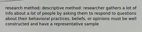 research method; descriptive method: researcher gathers a lot of info about a lot of people by asking them to respond to questions about their behavioral practices, beliefs, or opinions must be well constructed and have a representative sample