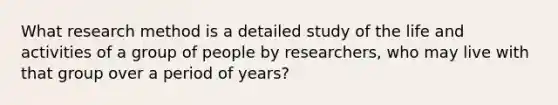 What research method is a detailed study of the life and activities of a group of people by researchers, who may live with that group over a period of years?