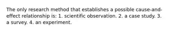 The only research method that establishes a possible cause-and-effect relationship is: 1. scientific observation. 2. a case study. 3. a survey. 4. an experiment.