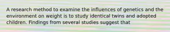 A research method to examine the influences of genetics and the environment on weight is to study identical twins and adopted children. Findings from several studies suggest that