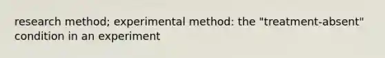 research method; experimental method: the "treatment-absent" condition in an experiment