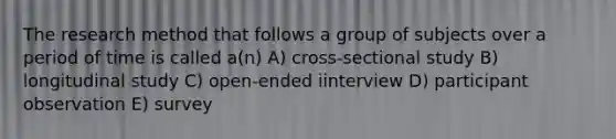 The research method that follows a group of subjects over a period of time is called a(n) A) cross-sectional study B) longitudinal study C) open-ended iinterview D) participant observation E) survey