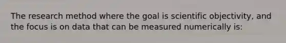 The research method where the goal is scientific objectivity, and the focus is on data that can be measured numerically is: