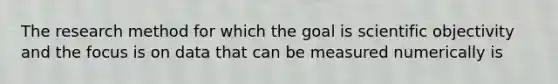 The research method for which the goal is scientific objectivity and the focus is on data that can be measured numerically is