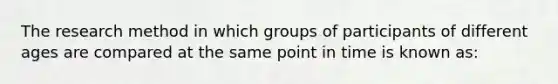 The research method in which groups of participants of different ages are compared at the same point in time is known as: