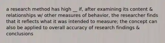 a research method has high __ if, after examining its content & relationships w/ other measures of behavior, the researcher finds that it reflects what it was intended to measure; the concept can also be applied to overall accuracy of research findings & conclusions