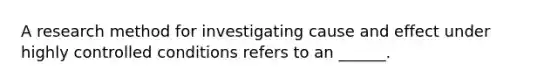 A research method for investigating cause and effect under highly controlled conditions refers to an ______.