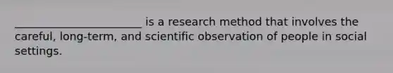 _______________________ is a research method that involves the careful, long-term, and scientific observation of people in social settings.