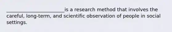 ________________________is a research method that involves the careful, long-term, and scientific observation of people in social settings.