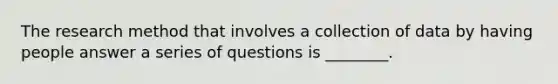 The research method that involves a collection of data by having people answer a series of questions is ________.