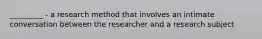 _________ - a research method that involves an intimate conversation between the researcher and a research subject