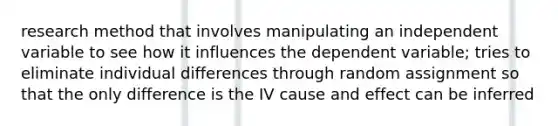 research method that involves manipulating an independent variable to see how it influences the dependent variable; tries to eliminate individual differences through random assignment so that the only difference is the IV cause and effect can be inferred