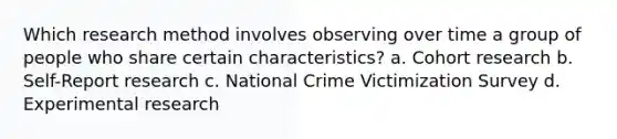 Which research method involves observing over time a group of people who share certain characteristics? a. Cohort research b. Self-Report research c. National Crime Victimization Survey d. Experimental research