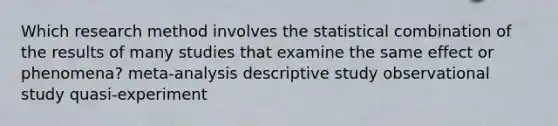 Which research method involves the statistical combination of the results of many studies that examine the same effect or phenomena? meta-analysis descriptive study observational study quasi-experiment