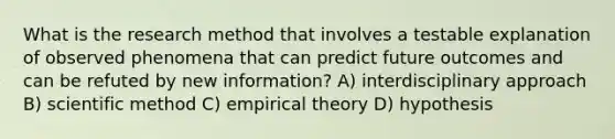 What is the research method that involves a testable explanation of observed phenomena that can predict future outcomes and can be refuted by new information? A) interdisciplinary approach B) scientific method C) empirical theory D) hypothesis