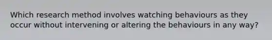 Which research method involves watching behaviours as they occur without intervening or altering the behaviours in any way?