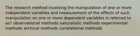 The research method involving the manipulation of one or more independent variables and measurement of the effects of such manipulation on one or more dependent variables is referred to as? observational methods naturalistic methods experimental methods archival methods correlational methods