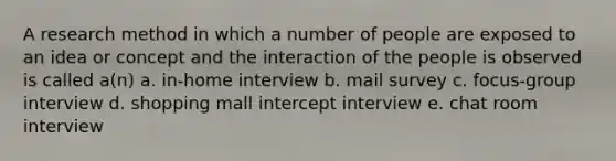 A research method in which a number of people are exposed to an idea or concept and the interaction of the people is observed is called a(n) a. in-home interview b. mail survey c. focus-group interview d. shopping mall intercept interview e. chat room interview