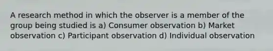 A research method in which the observer is a member of the group being studied is a) Consumer observation b) Market observation c) Participant observation d) Individual observation