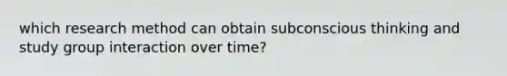 which research method can obtain subconscious thinking and study group interaction over time?