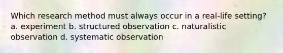 Which research method must always occur in a real-life setting? a. experiment b. structured observation c. naturalistic observation d. systematic observation