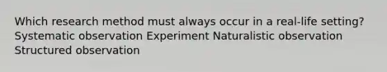 Which research method must always occur in a real-life setting? ​Systematic observation ​Experiment ​Naturalistic observation ​Structured observation