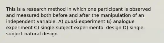 This is a research method in which one participant is observed and measured both before and after the manipulation of an independent variable. A) quasi-experiment B) analogue experiment C) single-subject experimental design D) single-subject natural design