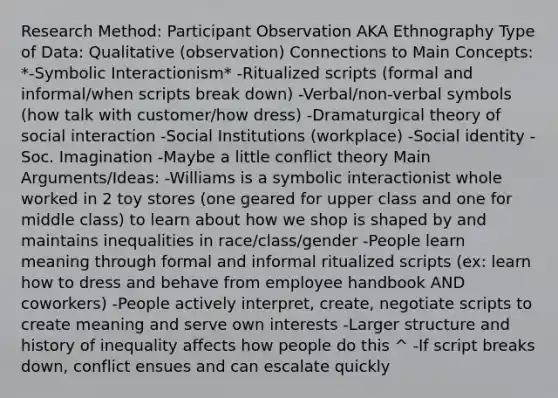 Research Method: Participant Observation AKA Ethnography Type of Data: Qualitative (observation) Connections to Main Concepts: *-Symbolic Interactionism* -Ritualized scripts (formal and informal/when scripts break down) -Verbal/non-verbal symbols (how talk with customer/how dress) -Dramaturgical theory of social interaction -Social Institutions (workplace) -Social identity -Soc. Imagination -Maybe a little conflict theory Main Arguments/Ideas: -Williams is a symbolic interactionist whole worked in 2 toy stores (one geared for upper class and one for middle class) to learn about how we shop is shaped by and maintains inequalities in race/class/gender -People learn meaning through formal and informal ritualized scripts (ex: learn how to dress and behave from employee handbook AND coworkers) -People actively interpret, create, negotiate scripts to create meaning and serve own interests -Larger structure and history of inequality affects how people do this ^ -If script breaks down, conflict ensues and can escalate quickly