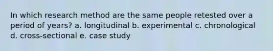 In which research method are the same people retested over a period of years? a. longitudinal b. experimental c. chronological d. cross-sectional e. case study