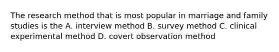 The research method that is most popular in marriage and family studies is the A. interview method B. survey method C. clinical experimental method D. covert observation method