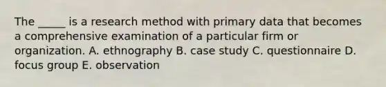 The​ _____ is a research method with primary data that becomes a comprehensive examination of a particular firm or organization. A. ethnography B. case study C. questionnaire D. focus group E. observation